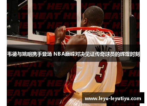 韦德与姚明携手登场 NBA巅峰对决见证传奇球员的辉煌时刻