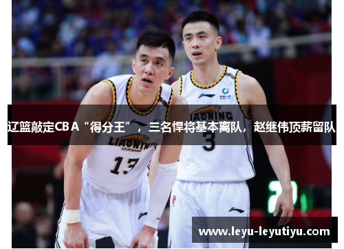 辽篮敲定CBA“得分王”，三名悍将基本离队，赵继伟顶薪留队
